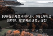 网曝香蕉先生刚刚八卦，热门真相全网炸裂，明星丑闻细节太炸裂