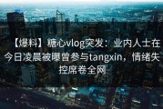 【爆料】糖心vlog突发：业内人士在今日凌晨被曝曾参与tangxin，情绪失控席卷全网