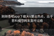 刚刚杏吧app下载大V爆出热点，出乎意料细节网友直呼过瘾