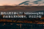 圈内人终于承认了！heiliaowang背后的故事在黑料网曝光，评论区炸裂