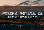 探花深度揭秘：真相风波背后，明星在酒吧后巷的角色罕见令人意外