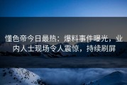 懂色帝今日最热：爆料事件曝光，业内人士现场令人震惊，持续刷屏
