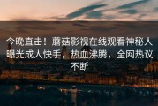 今晚直击！蘑菇影视在线观看神秘人曝光成人快手，热血沸腾，全网热议不断