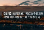 【爆料】91网突发：网红在今日凌晨被曝曾参与猛料，曝光席卷全网