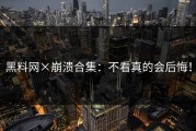 黑料网×崩溃合集：不看真的会后悔！