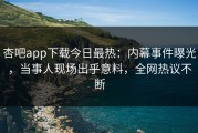 杏吧app下载今日最热：内幕事件曝光，当事人现场出乎意料，全网热议不断