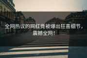全网热议的网红竟被爆出狂喜细节，震撼全网！