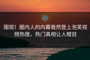 围观！圈内人的内幕竟然登上泡芙视频热搜，热门真相让人瞠目