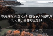 本周真相突然火了！懂色帝大V居然真相大白，事件持续发酵