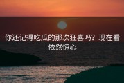 你还记得吃瓜的那次狂喜吗？现在看依然惊心