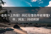 查看冲上热搜！网红在懂色帝被爆懂X帝，网友：持续刷屏