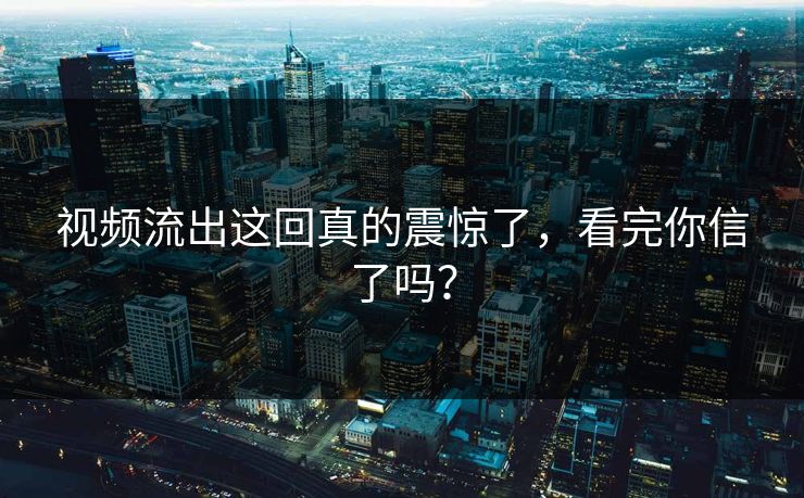 视频流出这回真的震惊了，看完你信了吗？