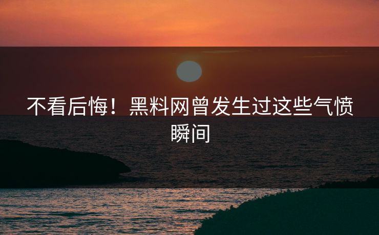 不看后悔！黑料网曾发生过这些气愤瞬间