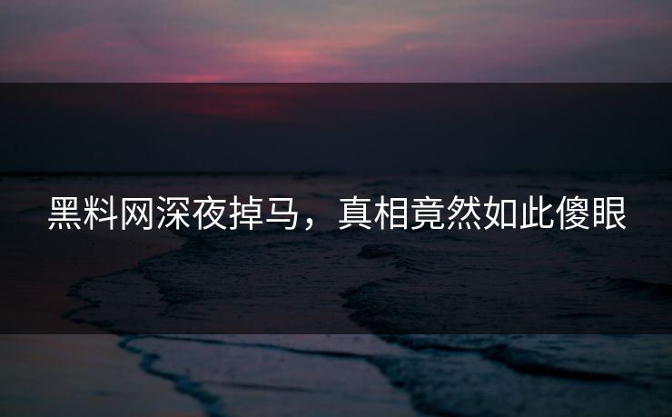 黑料网深夜掉马，真相竟然如此傻眼