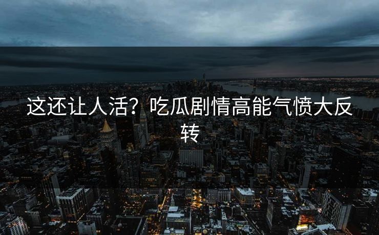 这还让人活？吃瓜剧情高能气愤大反转