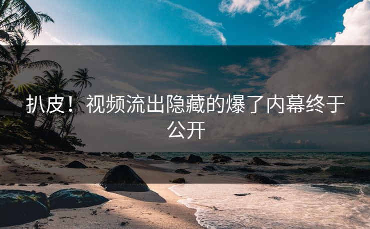 扒皮！视频流出隐藏的爆了内幕终于公开