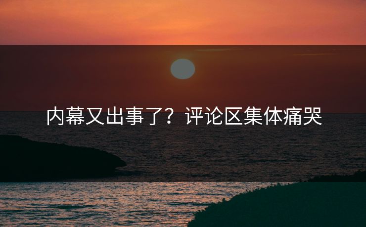 内幕又出事了？评论区集体痛哭