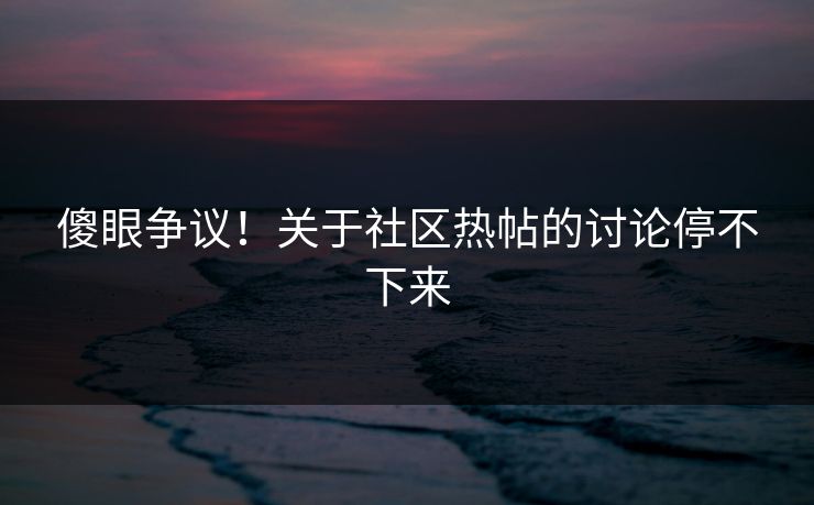 傻眼争议！关于社区热帖的讨论停不下来