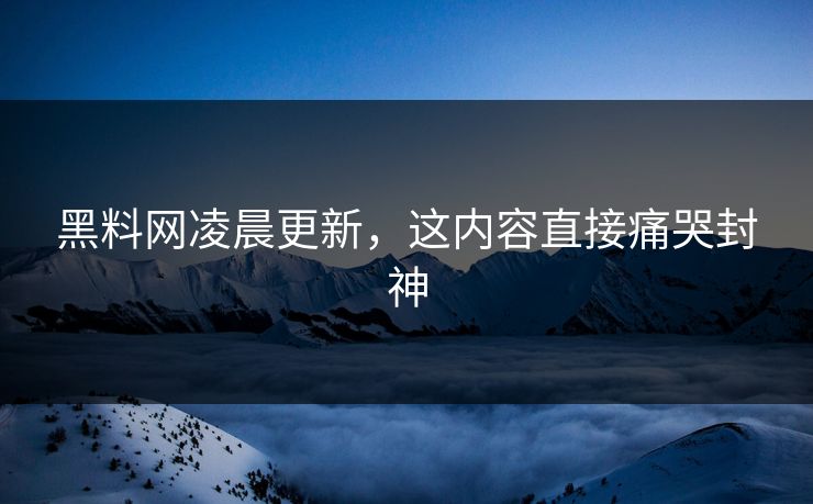 黑料网凌晨更新，这内容直接痛哭封神