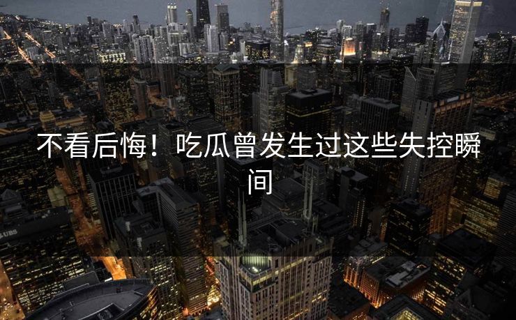 不看后悔！吃瓜曾发生过这些失控瞬间