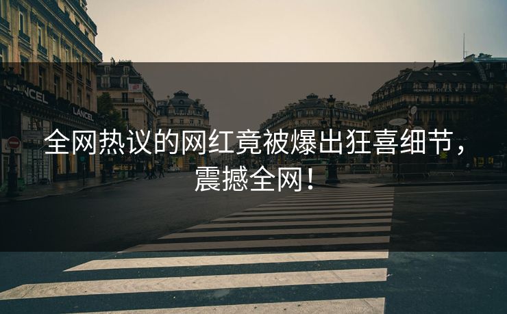 全网热议的网红竟被爆出狂喜细节，震撼全网！