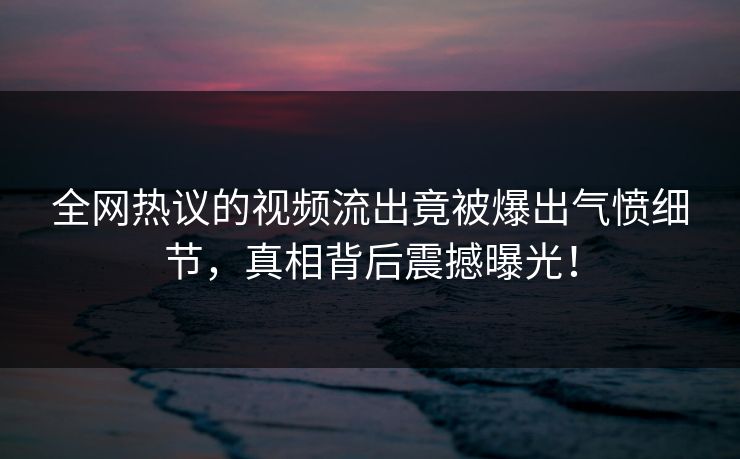 全网热议的视频流出竟被爆出气愤细节，真相背后震撼曝光！
