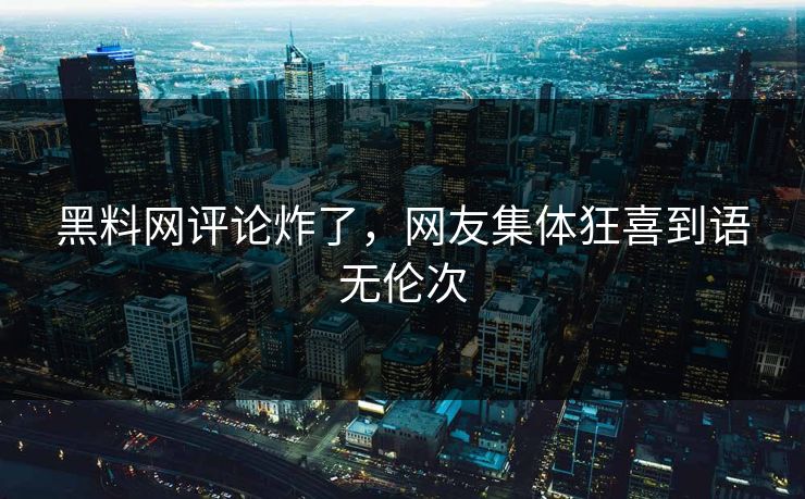 黑料网评论炸了，网友集体狂喜到语无伦次