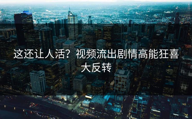 这还让人活？视频流出剧情高能狂喜大反转