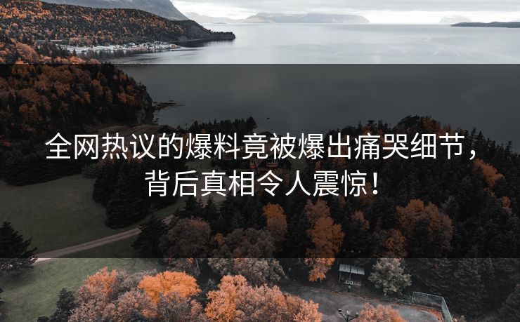 全网热议的爆料竟被爆出痛哭细节，背后真相令人震惊！