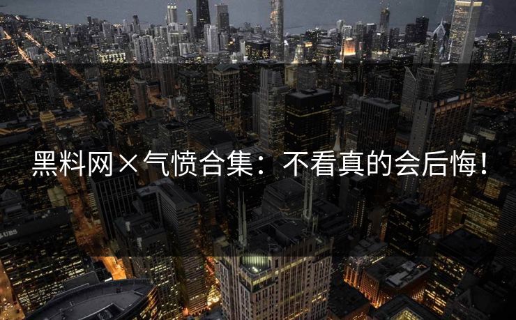 黑料网×气愤合集：不看真的会后悔！