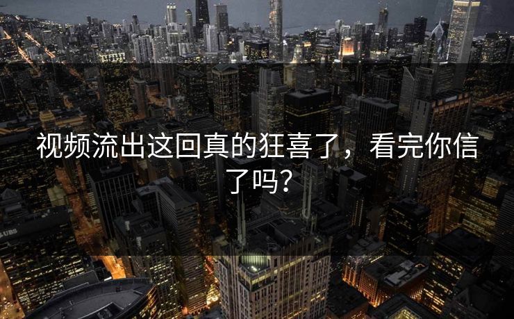 视频流出这回真的狂喜了，看完你信了吗？