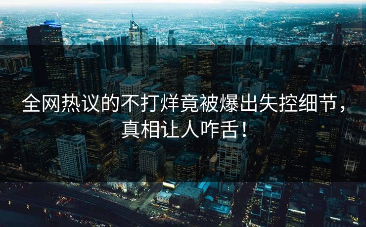全网热议的不打烊竟被爆出失控细节，真相让人咋舌！