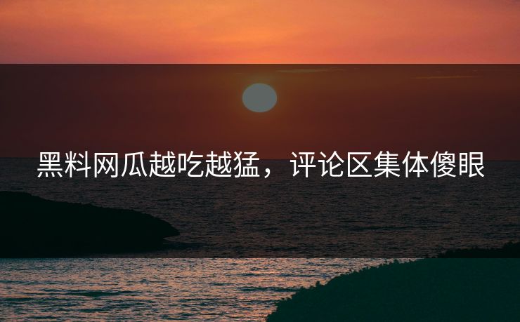黑料网瓜越吃越猛，评论区集体傻眼