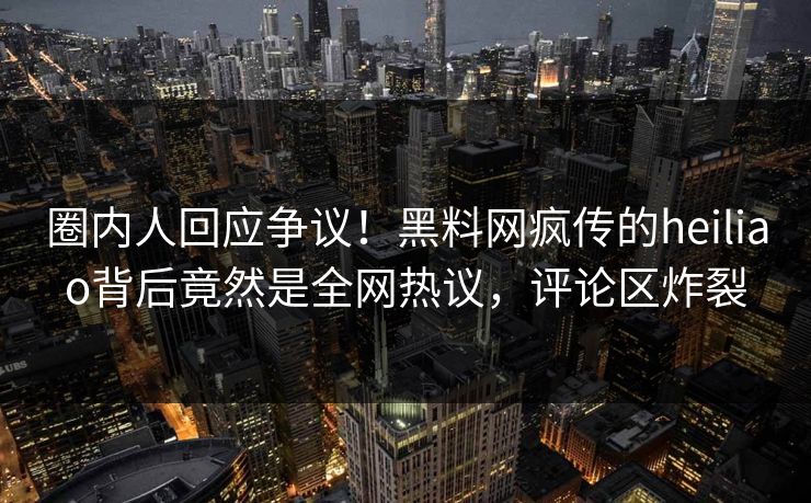圈内人回应争议！黑料网疯传的heiliao背后竟然是全网热议，评论区炸裂