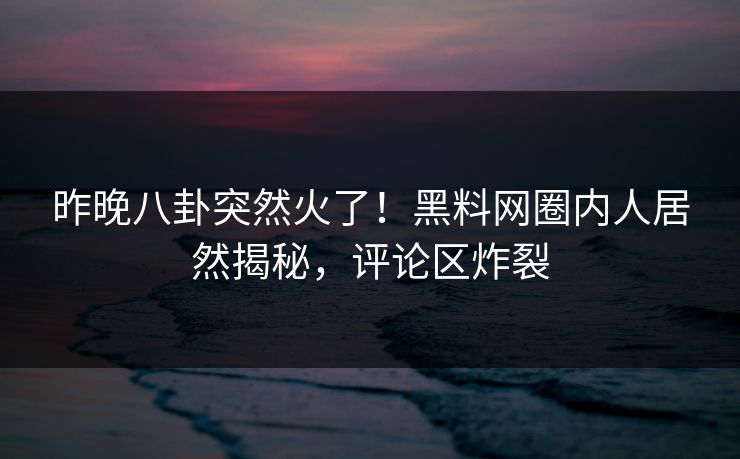昨晚八卦突然火了！黑料网圈内人居然揭秘，评论区炸裂