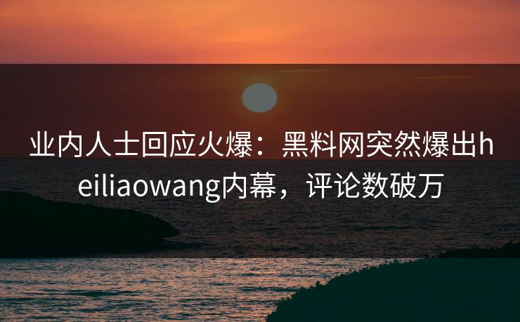 业内人士回应火爆：黑料网突然爆出heiliaowang内幕，评论数破万
