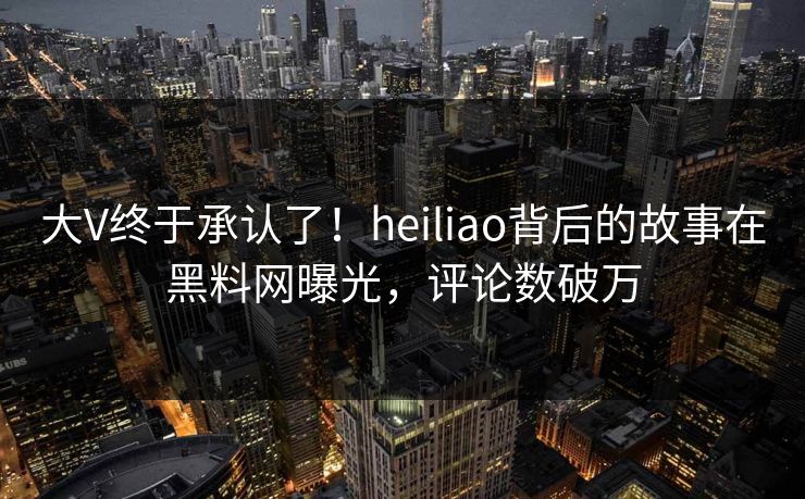 大V终于承认了！heiliao背后的故事在黑料网曝光，评论数破万