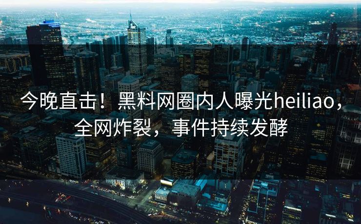 今晚直击！黑料网圈内人曝光heiliao，全网炸裂，事件持续发酵