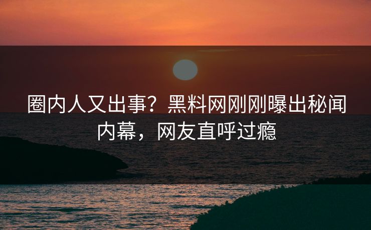 圈内人又出事？黑料网刚刚曝出秘闻内幕，网友直呼过瘾