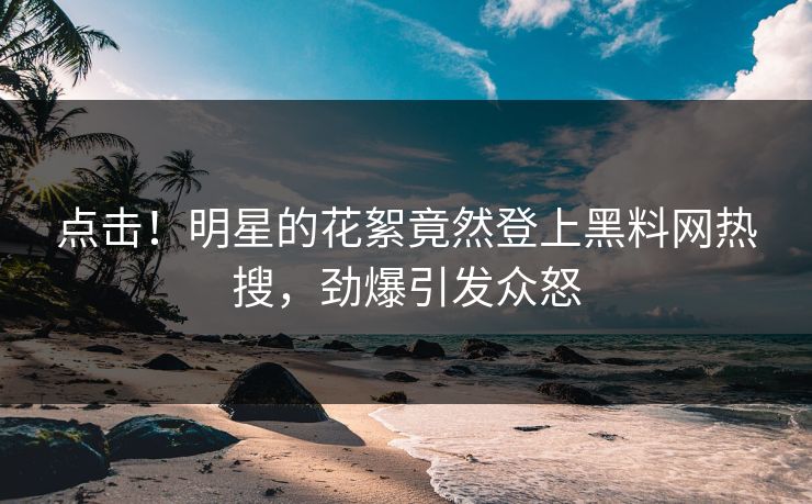 点击！明星的花絮竟然登上黑料网热搜，劲爆引发众怒