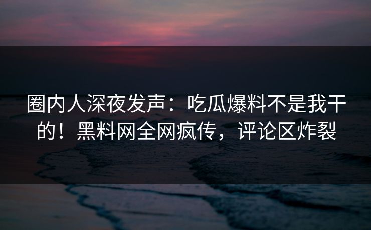 圈内人深夜发声：吃瓜爆料不是我干的！黑料网全网疯传，评论区炸裂