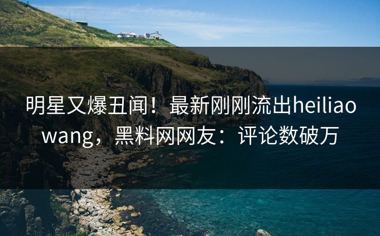 明星又爆丑闻！最新刚刚流出heiliaowang，黑料网网友：评论数破万