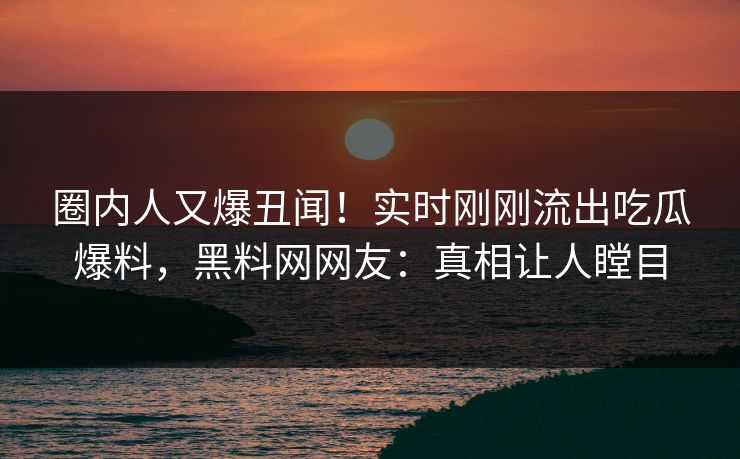 圈内人又爆丑闻！实时刚刚流出吃瓜爆料，黑料网网友：真相让人瞠目