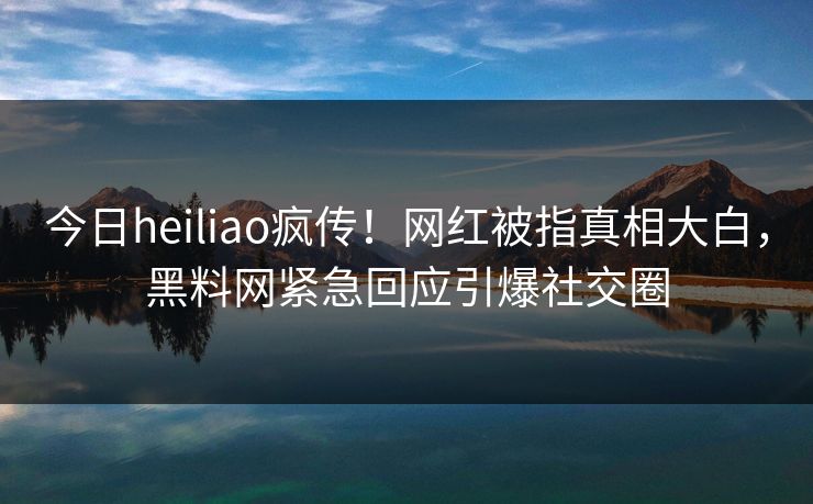 今日heiliao疯传！网红被指真相大白，黑料网紧急回应引爆社交圈