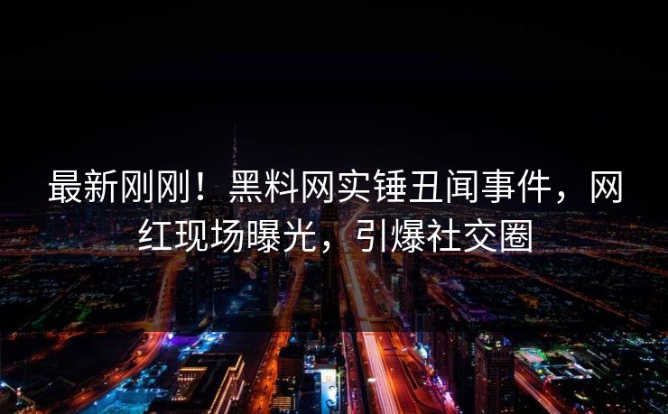最新刚刚！黑料网实锤丑闻事件，网红现场曝光，引爆社交圈
