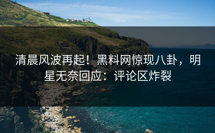 清晨风波再起！黑料网惊现八卦，明星无奈回应：评论区炸裂