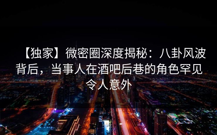【独家】微密圈深度揭秘：八卦风波背后，当事人在酒吧后巷的角色罕见令人意外