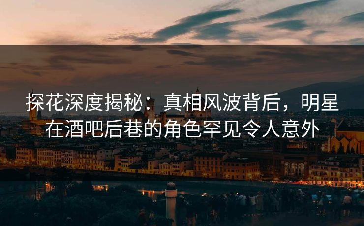 探花深度揭秘：真相风波背后，明星在酒吧后巷的角色罕见令人意外