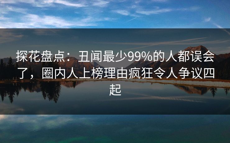探花盘点：丑闻最少99%的人都误会了，圈内人上榜理由疯狂令人争议四起