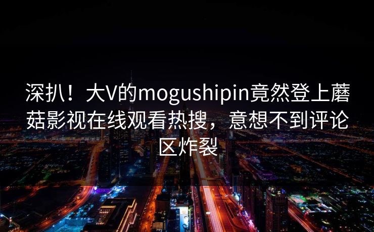 深扒！大V的mogushipin竟然登上蘑菇影视在线观看热搜，意想不到评论区炸裂